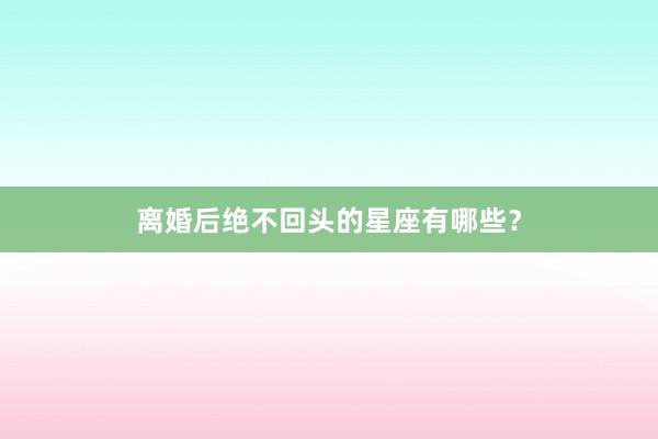 离婚后绝不回头的星座有哪些？